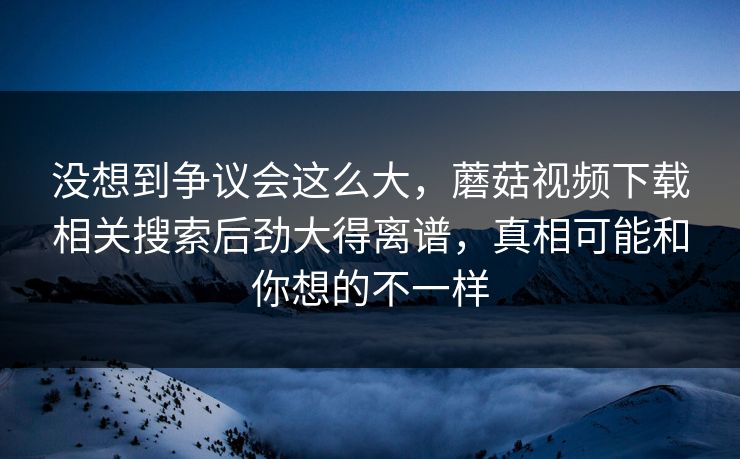 没想到争议会这么大，蘑菇视频下载相关搜索后劲大得离谱，真相可能和你想的不一样