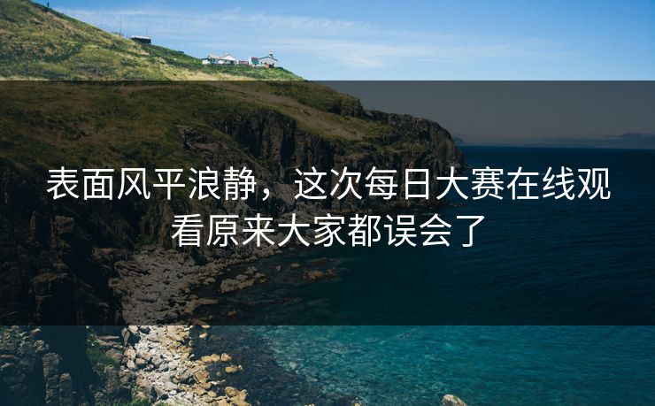 表面风平浪静,这次每日大赛在线观看原来大家都误会了 表面风平浪静,这次每日大赛在线观看原来大家都误会了