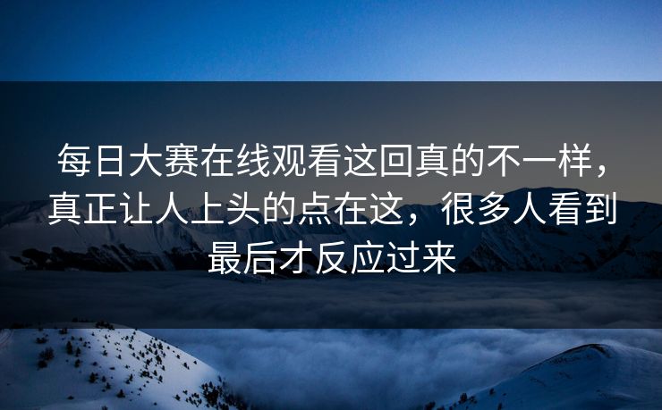 每日大赛在线观看这回真的不一样，真正让人上头的点在这，很多人看到最后才反应过来