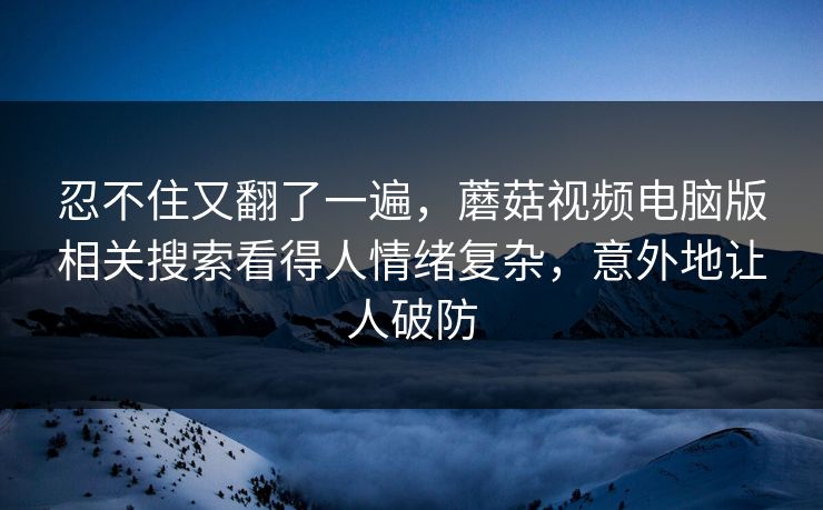 忍不住又翻了一遍,蘑菇视频电脑版相关搜索看得人情绪复杂,意外地让人破防 忍不住又翻了一遍,蘑菇视频电脑版相关搜索看得人情绪复杂,意外地让人破防