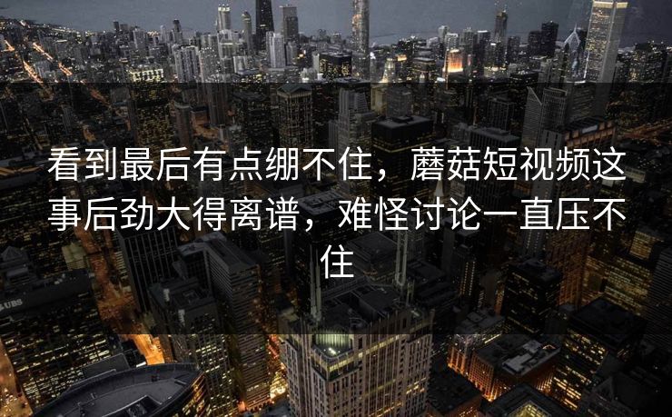 看到最后有点绷不住，蘑菇短视频这事后劲大得离谱，难怪讨论一直压不住
