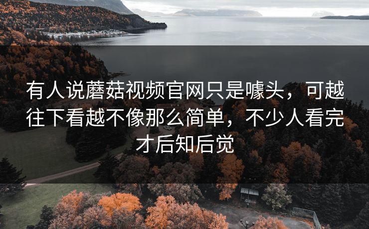 有人说蘑菇视频官网只是噱头，可越往下看越不像那么简单，不少人看完才后知后觉