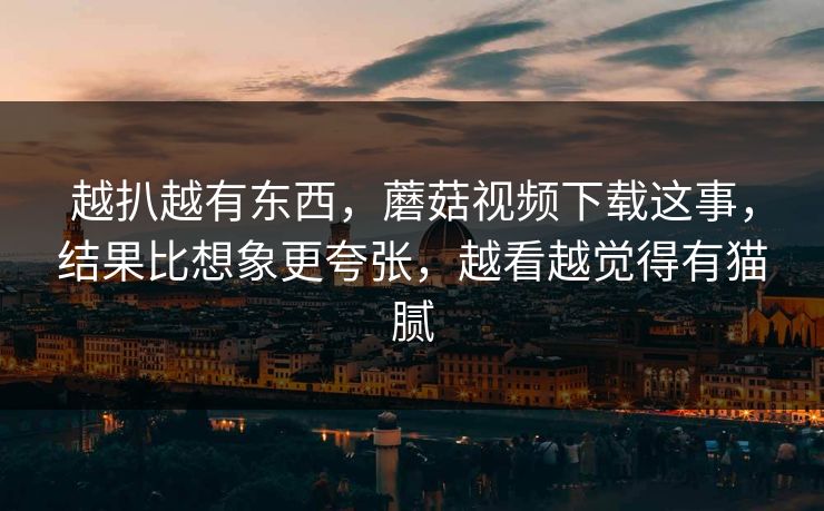 越扒越有东西,蘑菇视频下载这事,结果比想象更夸张,越看越觉得有猫腻 越扒越有东西,蘑菇视频下载这事,结果比想象更夸张,越看越觉得有猫腻