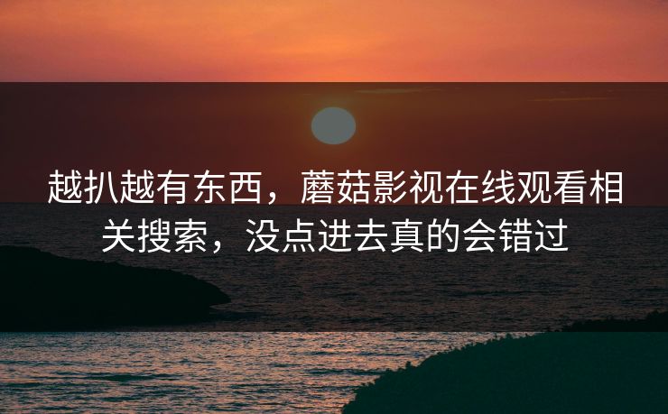 越扒越有东西,蘑菇影视在线观看相关搜索,没点进去真的会错过 越扒越有东西,蘑菇影视在线观看相关搜索,没点进去真的会错过