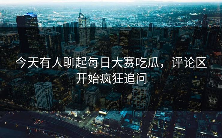 今天有人聊起每日大赛吃瓜，评论区开始疯狂追问