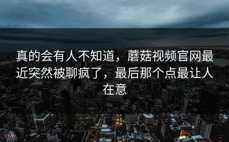 真的会有人不知道,蘑菇视频官网最近突然被聊疯了,最后那个点最让人在意 真的会有人不知道,蘑菇视频官网最近突然被聊疯了,最后那个点最让人在意