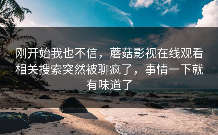 刚开始我也不信,蘑菇影视在线观看相关搜索突然被聊疯了,事情一下就有味道了 刚开始我也不信,蘑菇影视在线观看相关搜索突然被聊疯了,事情一下就有味道了