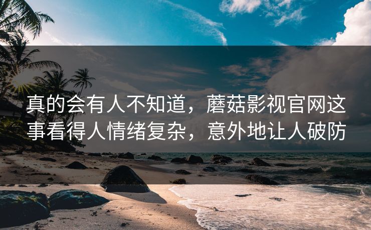 真的会有人不知道，蘑菇影视官网这事看得人情绪复杂，意外地让人破防