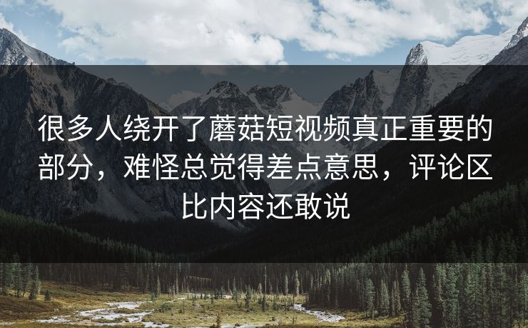 很多人绕开了蘑菇短视频真正重要的部分,难怪总觉得差点意思,评论区比内容还敢说 很多人绕开了蘑菇短视频真正重要的部分,难怪总觉得差点意思,评论区比内容还敢说