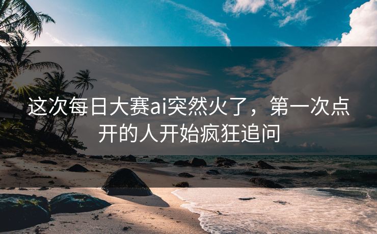 这次每日大赛ai突然火了，第一次点开的人开始疯狂追问