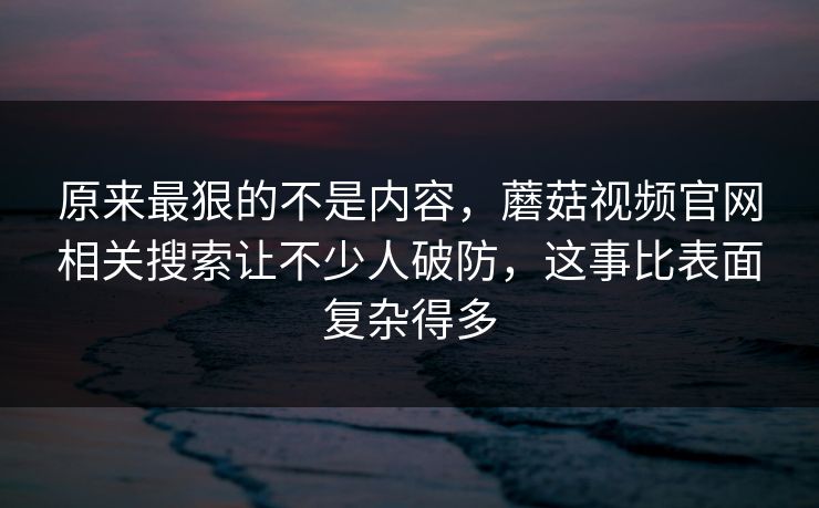 原来最狠的不是内容,蘑菇视频官网相关搜索让不少人破防,这事比表面复杂得多 原来最狠的不是内容,蘑菇视频官网相关搜索让不少人破防,这事比表面复杂得多