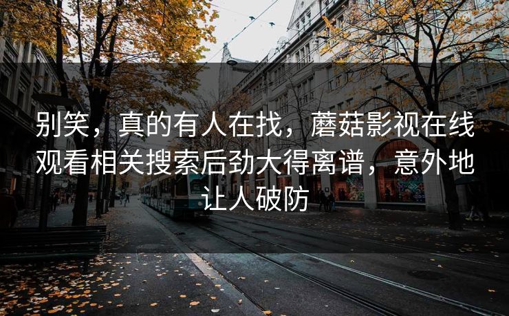 别笑,真的有人在找,蘑菇影视在线观看相关搜索后劲大得离谱,意外地让人破防 别笑,真的有人在找,蘑菇影视在线观看相关搜索后劲大得离谱,意外地让人破防