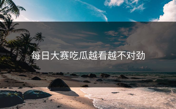 每日大赛吃瓜越看越不对劲 每日大赛吃瓜越看越不对劲