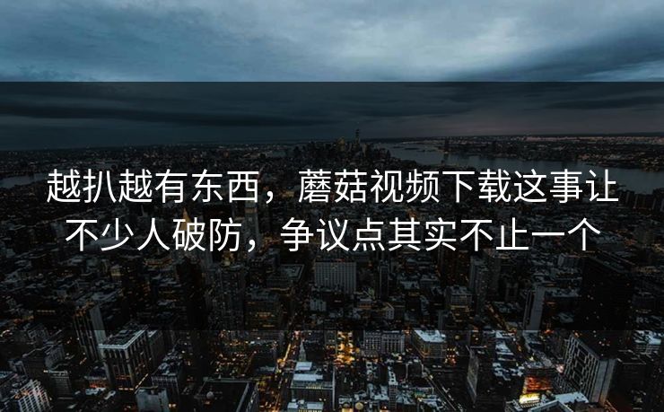 越扒越有东西，蘑菇视频下载这事让不少人破防，争议点其实不止一个