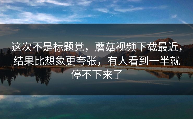 这次不是标题党,蘑菇视频下载最近,结果比想象更夸张,有人看到一半就停不下来了 这次不是标题党,蘑菇视频下载最近,结果比想象更夸张,有人看到一半就停不下来了