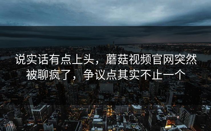 说实话有点上头，蘑菇视频官网突然被聊疯了，争议点其实不止一个