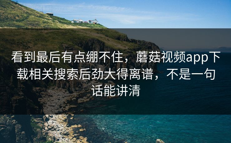 看到最后有点绷不住，蘑菇视频app下载相关搜索后劲大得离谱，不是一句话能讲清